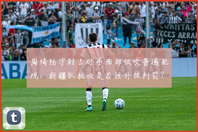 周琦防守肘击对手面部仅吹普通犯规，新疆队抗议是否该升级判罚？
