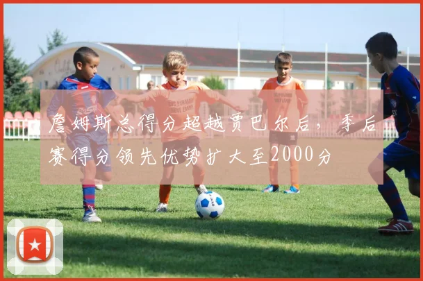 詹姆斯总得分超越贾巴尔后，季后赛得分领先优势扩大至2000分