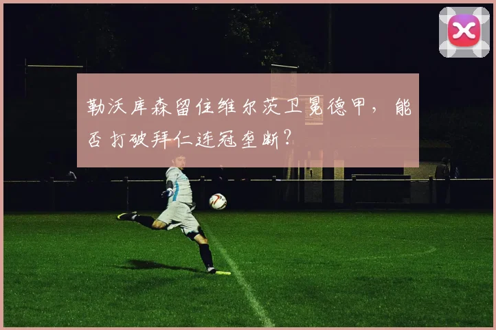 勒沃库森留住维尔茨卫冕德甲，能否打破拜仁连冠垄断？