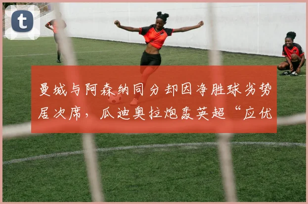 曼城与阿森纳同分却因净胜球劣势居次席，瓜迪奥拉炮轰英超“应优先比较胜负关系”