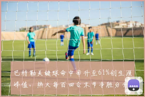 巴特勒关键球命中率升至61%创生涯峰值,热火每百回合末节净胜分升至联盟前八