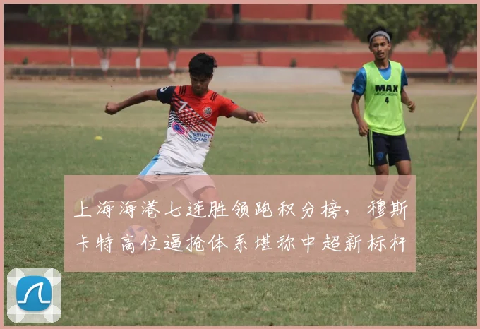 上海海港七连胜领跑积分榜，穆斯卡特高位逼抢体系堪称中超新标杆