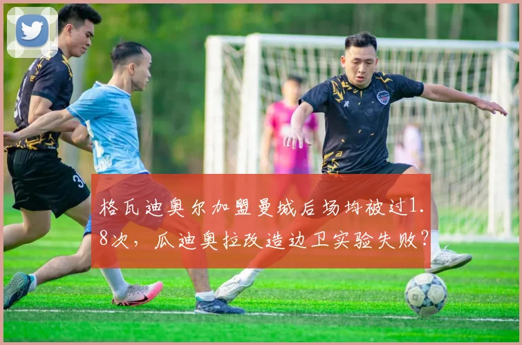 格瓦迪奥尔加盟曼城后场均被过1.8次，瓜迪奥拉改造边卫实验失败？
